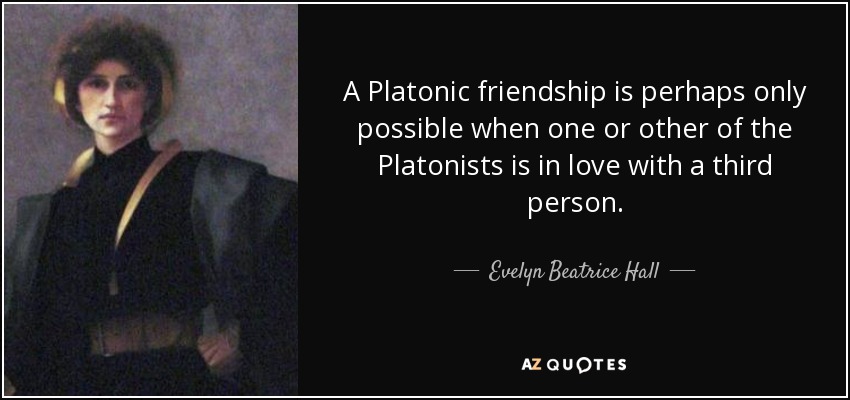 A Platonic friendship is perhaps only possible when one or other of the Platonists is in love with a third person. - Evelyn Beatrice Hall