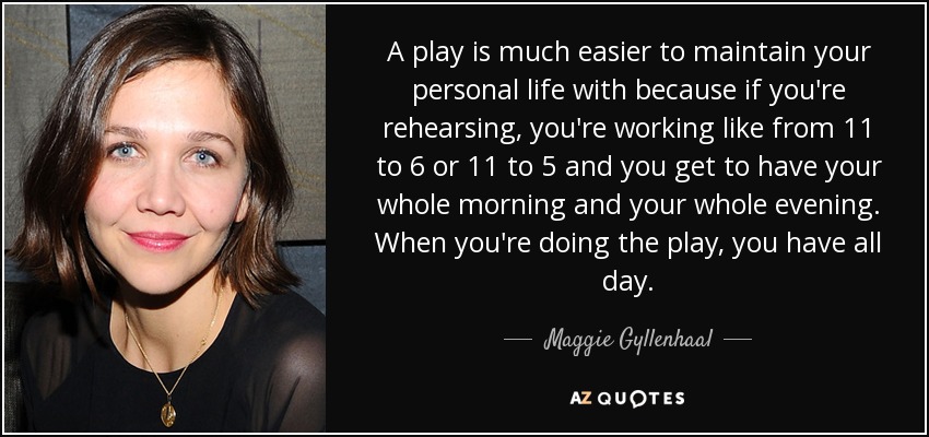 A play is much easier to maintain your personal life with because if you're rehearsing, you're working like from 11 to 6 or 11 to 5 and you get to have your whole morning and your whole evening. When you're doing the play, you have all day. - Maggie Gyllenhaal