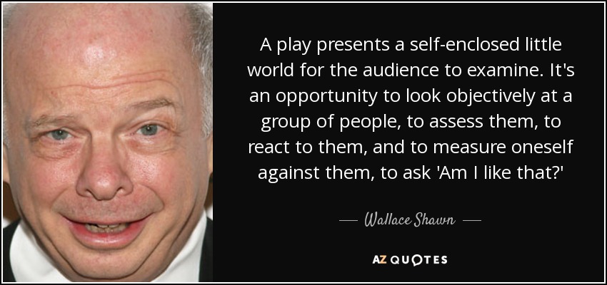 A play presents a self-enclosed little world for the audience to examine. It's an opportunity to look objectively at a group of people, to assess them, to react to them, and to measure oneself against them, to ask 'Am I like that?' - Wallace Shawn
