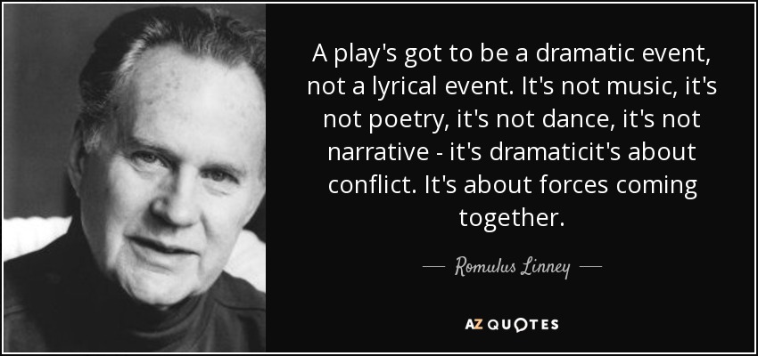 A play's got to be a dramatic event, not a lyrical event. It's not music, it's not poetry, it's not dance, it's not narrative - it's dramaticit's about conflict. It's about forces coming together. - Romulus Linney