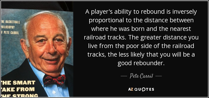 A player's ability to rebound is inversely proportional to the distance between where he was born and the nearest railroad tracks. The greater distance you live from the poor side of the railroad tracks, the less likely that you will be a good rebounder. - Pete Carril