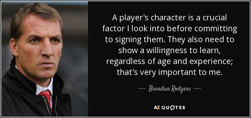 A player's character is a crucial factor I look into before committing to signing them. They also need to show a willingness to learn, regardless of age and experience; that's very important to me. - Brendan Rodgers