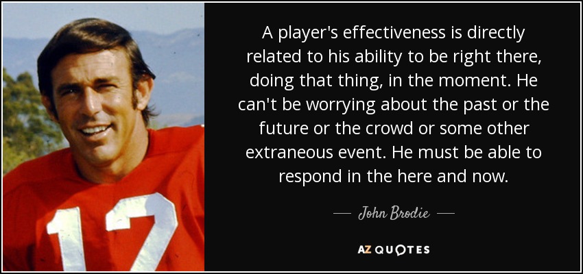 A player's effectiveness is directly related to his ability to be right there, doing that thing, in the moment. He can't be worrying about the past or the future or the crowd or some other extraneous event. He must be able to respond in the here and now. - John Brodie