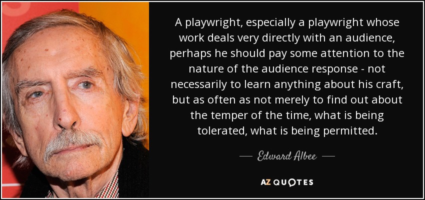 A playwright, especially a playwright whose work deals very directly with an audience, perhaps he should pay some attention to the nature of the audience response - not necessarily to learn anything about his craft, but as often as not merely to find out about the temper of the time, what is being tolerated, what is being permitted. - Edward Albee