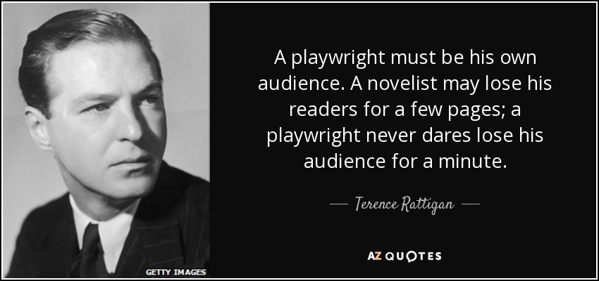 A playwright must be his own audience. A novelist may lose his readers for a few pages; a playwright never dares lose his audience for a minute. - Terence Rattigan