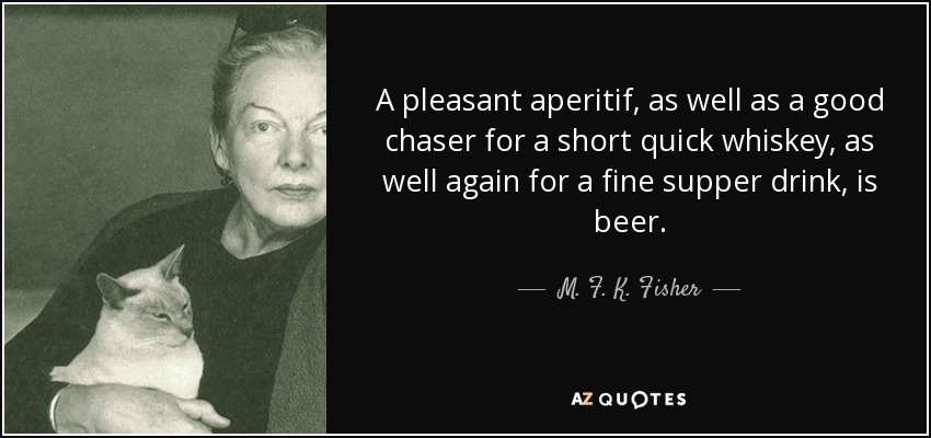 A pleasant aperitif, as well as a good chaser for a short quick whiskey, as well again for a fine supper drink, is beer. - M. F. K. Fisher