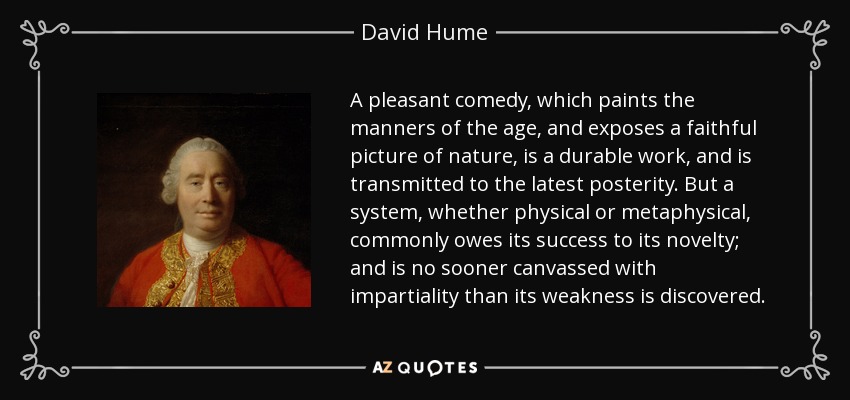 A pleasant comedy, which paints the manners of the age, and exposes a faithful picture of nature, is a durable work, and is transmitted to the latest posterity. But a system, whether physical or metaphysical, commonly owes its success to its novelty; and is no sooner canvassed with impartiality than its weakness is discovered. - David Hume