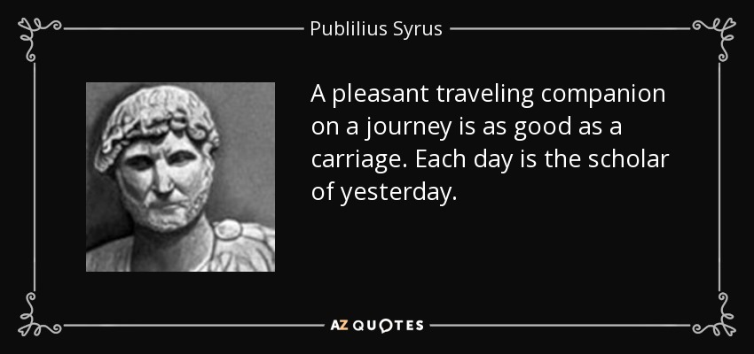 A pleasant traveling companion on a journey is as good as a carriage. Each day is the scholar of yesterday. - Publilius Syrus