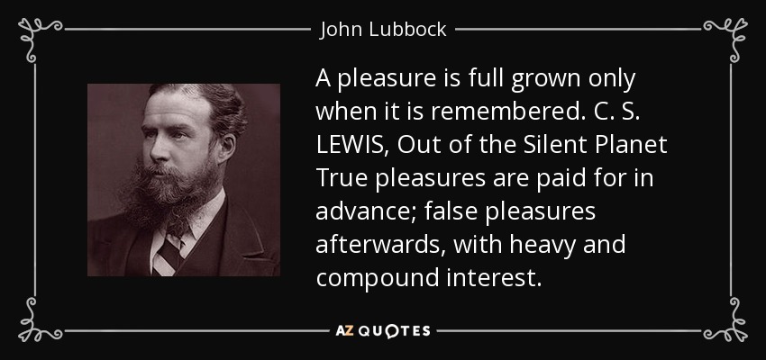 A pleasure is full grown only when it is remembered. C. S. LEWIS, Out of the Silent Planet True pleasures are paid for in advance; false pleasures afterwards, with heavy and compound interest. - John Lubbock