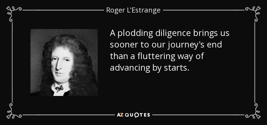A plodding diligence brings us sooner to our journey's end than a fluttering way of advancing by starts. - Roger L'Estrange