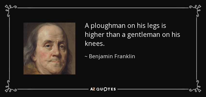 A ploughman on his legs is higher than a gentleman on his knees. - Benjamin Franklin