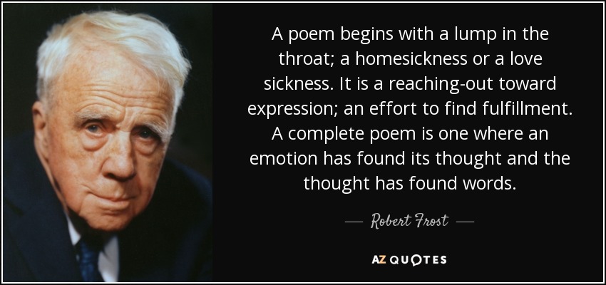 A poem begins with a lump in the throat; a homesickness or a love sickness. It is a reaching-out toward expression; an effort to find fulfillment. A complete poem is one where an emotion has found its thought and the thought has found words. - Robert Frost