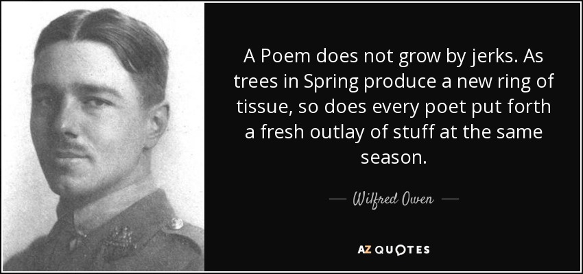 A Poem does not grow by jerks. As trees in Spring produce a new ring of tissue, so does every poet put forth a fresh outlay of stuff at the same season. - Wilfred Owen