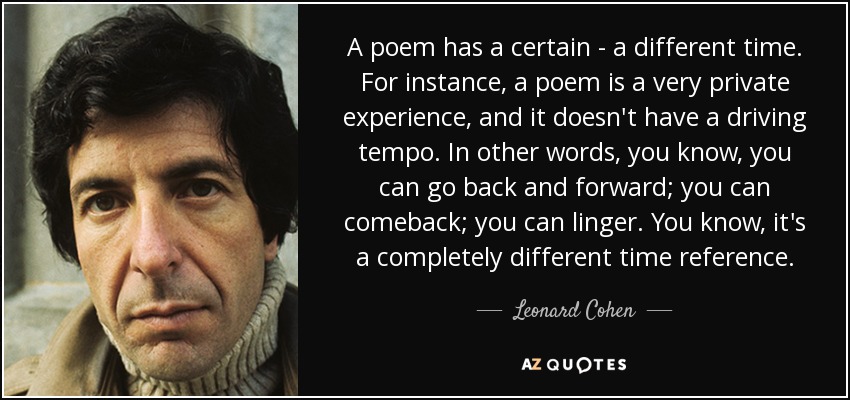 A poem has a certain - a different time. For instance, a poem is a very private experience, and it doesn't have a driving tempo. In other words, you know, you can go back and forward; you can comeback; you can linger. You know, it's a completely different time reference. - Leonard Cohen