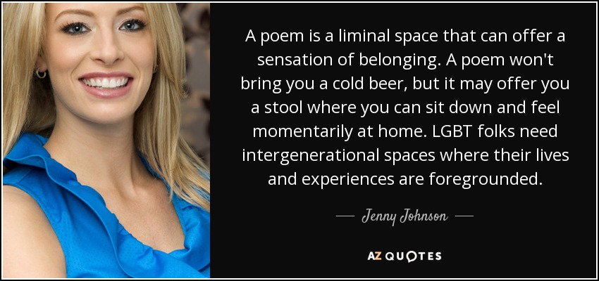 A poem is a liminal space that can offer a sensation of belonging. A poem won't bring you a cold beer, but it may offer you a stool where you can sit down and feel momentarily at home. LGBT folks need intergenerational spaces where their lives and experiences are foregrounded. - Jenny Johnson