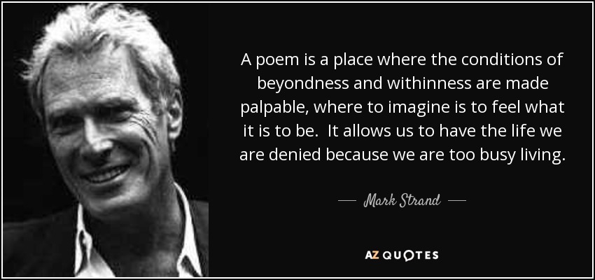 A poem is a place where the conditions of beyondness and withinness are made palpable, where to imagine is to feel what it is to be. It allows us to have the life we are denied because we are too busy living. Even more paradoxically, poetry permits us to live in ourselves as if we were just out of reach of ourselves. - Mark Strand