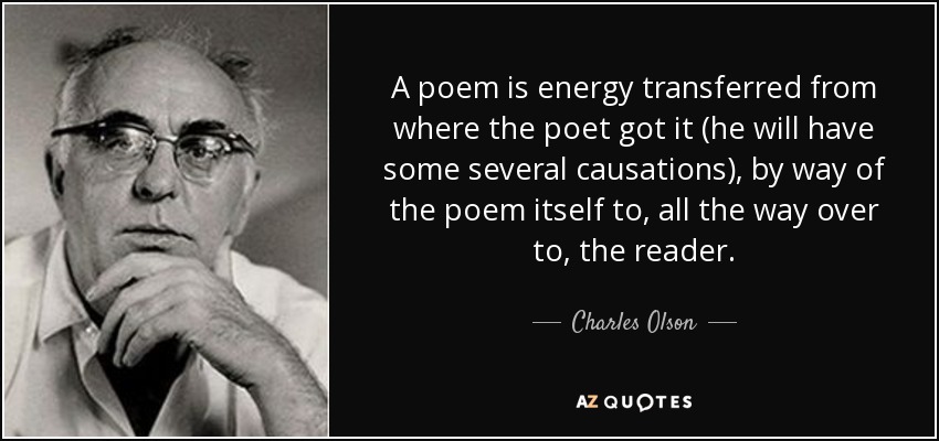 A poem is energy transferred from where the poet got it (he will have some several causations), by way of the poem itself to, all the way over to, the reader. - Charles Olson