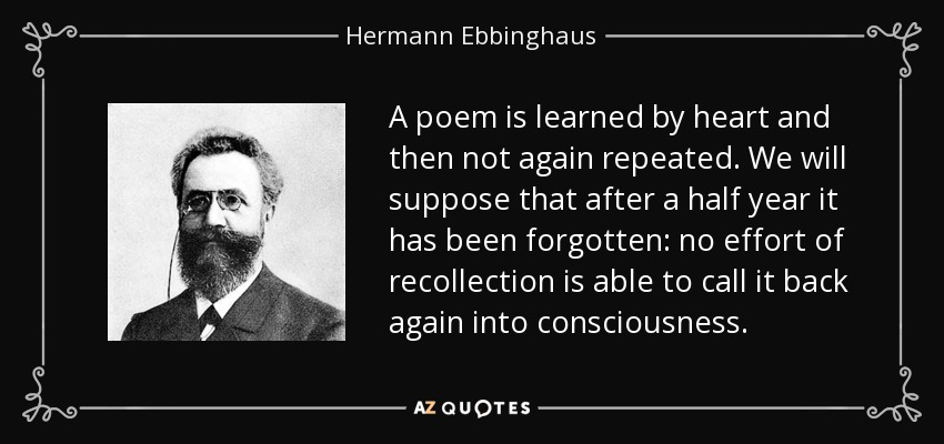 A poem is learned by heart and then not again repeated. We will suppose that after a half year it has been forgotten: no effort of recollection is able to call it back again into consciousness. - Hermann Ebbinghaus
