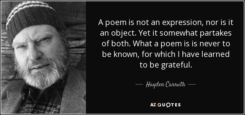 A poem is not an expression, nor is it an object. Yet it somewhat partakes of both. What a poem is is never to be known, for which I have learned to be grateful. - Hayden Carruth