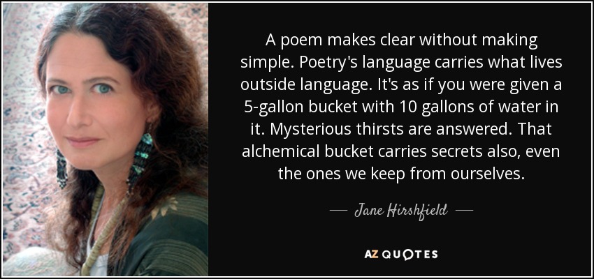 A poem makes clear without making simple. Poetry's language carries what lives outside language. It's as if you were given a 5-gallon bucket with 10 gallons of water in it. Mysterious thirsts are answered. That alchemical bucket carries secrets also, even the ones we keep from ourselves. - Jane Hirshfield