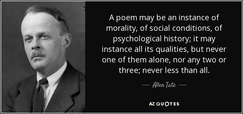 A poem may be an instance of morality, of social conditions, of psychological history; it may instance all its qualities, but never one of them alone, nor any two or three; never less than all. - Allen Tate