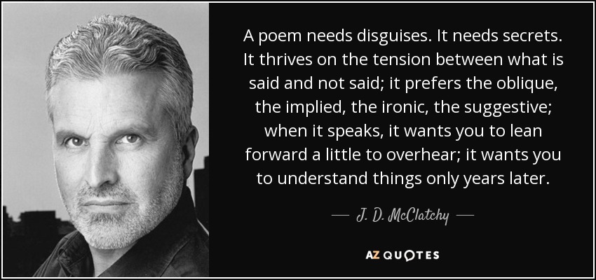 A poem needs disguises. It needs secrets. It thrives on the tension between what is said and not said; it prefers the oblique, the implied, the ironic, the suggestive; when it speaks, it wants you to lean forward a little to overhear; it wants you to understand things only years later. - J. D. McClatchy