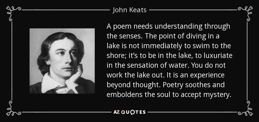 A poem needs understanding through the senses. The point of diving in a lake is not immediately to swim to the shore; it’s to be in the lake, to luxuriate in the sensation of water. You do not work the lake out. It is an experience beyond thought. Poetry soothes and emboldens the soul to accept mystery. - John Keats A poem needs understanding through the senses. The point of diving in a lake is not immediately to swim to the shore; it’s to be in the lake, to luxuriate in the sensation of water. You do not work the lake out. It is an experience beyond thought. Poetry soothes and emboldens the soul to accept mystery. - John Keats