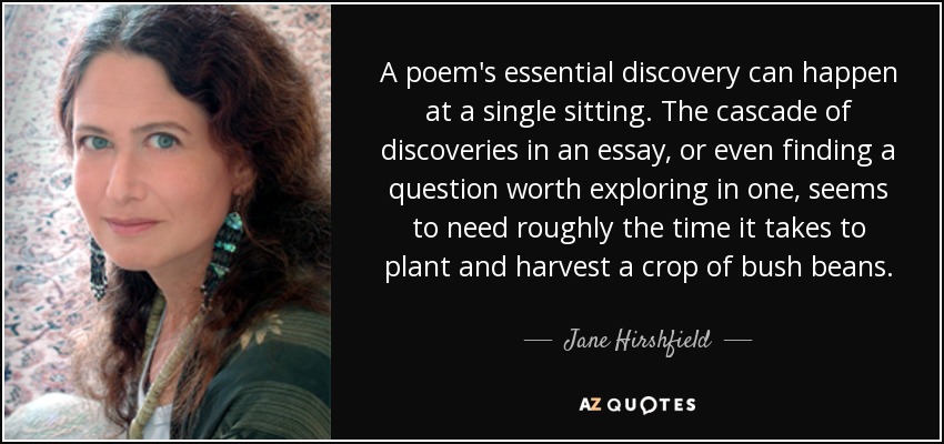 A poem's essential discovery can happen at a single sitting. The cascade of discoveries in an essay, or even finding a question worth exploring in one, seems to need roughly the time it takes to plant and harvest a crop of bush beans. - Jane Hirshfield