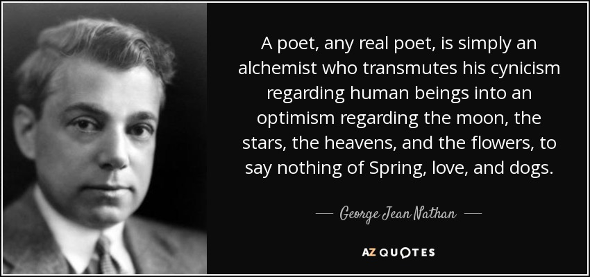 A poet, any real poet, is simply an alchemist who transmutes his cynicism regarding human beings into an optimism regarding the moon, the stars, the heavens, and the flowers, to say nothing of Spring, love, and dogs. - George Jean Nathan