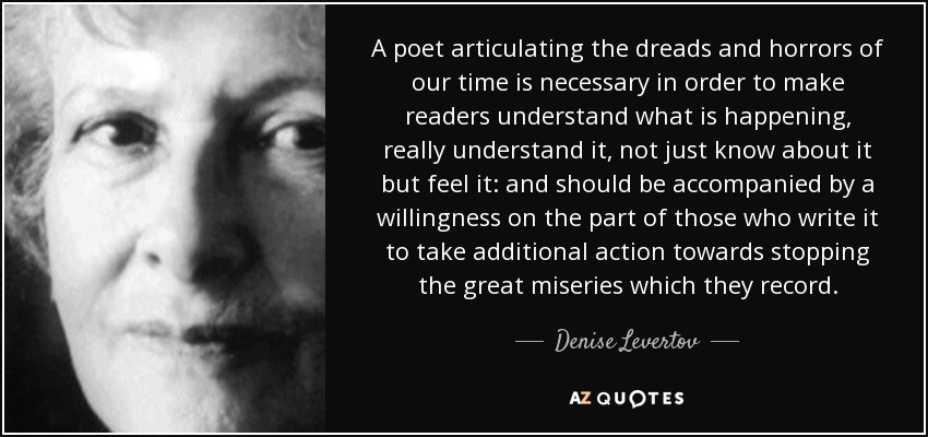 A poet articulating the dreads and horrors of our time is necessary in order to make readers understand what is happening, really understand it, not just know about it but feel it: and should be accompanied by a willingness on the part of those who write it to take additional action towards stopping the great miseries which they record. - Denise Levertov