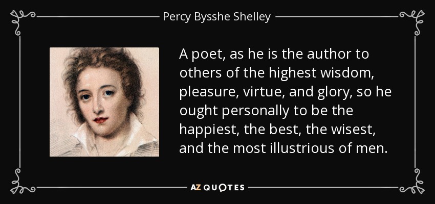 A poet, as he is the author to others of the highest wisdom, pleasure, virtue, and glory, so he ought personally to be the happiest, the best, the wisest, and the most illustrious of men. - Percy Bysshe Shelley