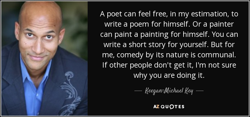 A poet can feel free, in my estimation, to write a poem for himself. Or a painter can paint a painting for himself. You can write a short story for yourself. But for me, comedy by its nature is communal. If other people don't get it, I'm not sure why you are doing it. - Keegan-Michael Key