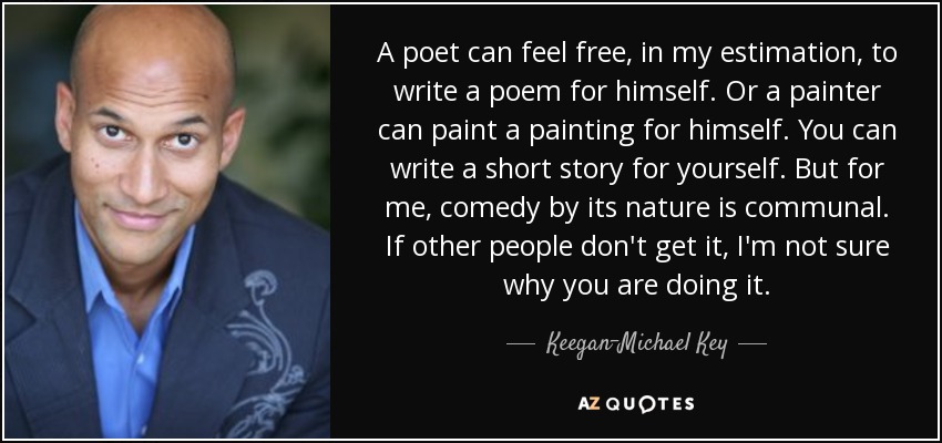 A poet can feel free, in my estimation, to write a poem for himself. Or a painter can paint a painting for himself. You can write a short story for yourself. But for me, comedy by its nature is communal. If other people don't get it, I'm not sure why you are doing it. - Keegan-Michael Key