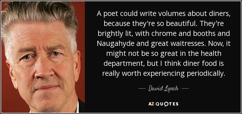 A poet could write volumes about diners, because they're so beautiful. They're brightly lit, with chrome and booths and Naugahyde and great waitresses. Now, it might not be so great in the health department, but I think diner food is really worth experiencing periodically. - David Lynch