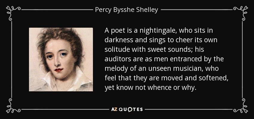 A poet is a nightingale, who sits in darkness and sings to cheer its own solitude with sweet sounds; his auditors are as men entranced by the melody of an unseen musician, who feel that they are moved and softened, yet know not whence or why. - Percy Bysshe Shelley