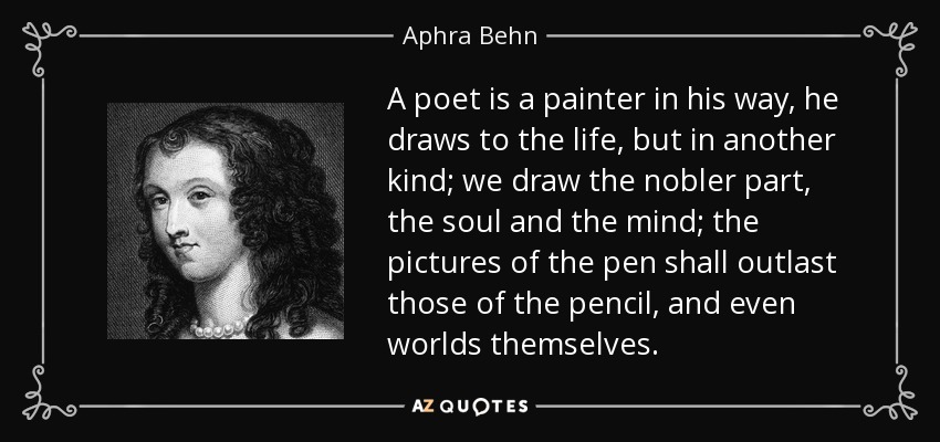 A poet is a painter in his way, he draws to the life, but in another kind; we draw the nobler part, the soul and the mind; the pictures of the pen shall outlast those of the pencil, and even worlds themselves. - Aphra Behn