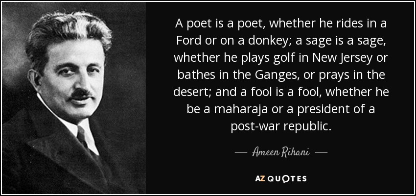 A poet is a poet, whether he rides in a Ford or on a donkey; a sage is a sage, whether he plays golf in New Jersey or bathes in the Ganges, or prays in the desert; and a fool is a fool, whether he be a maharaja or a president of a post-war republic. - Ameen Rihani