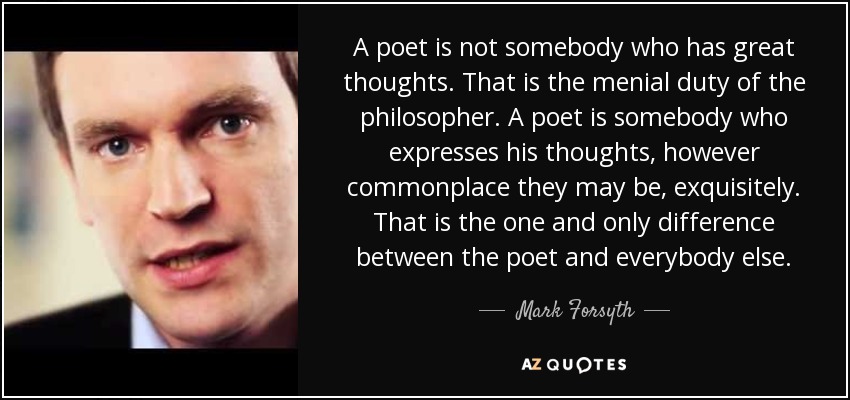 A poet is not somebody who has great thoughts. That is the menial duty of the philosopher. A poet is somebody who expresses his thoughts, however commonplace they may be, exquisitely. That is the one and only difference between the poet and everybody else. - Mark Forsyth