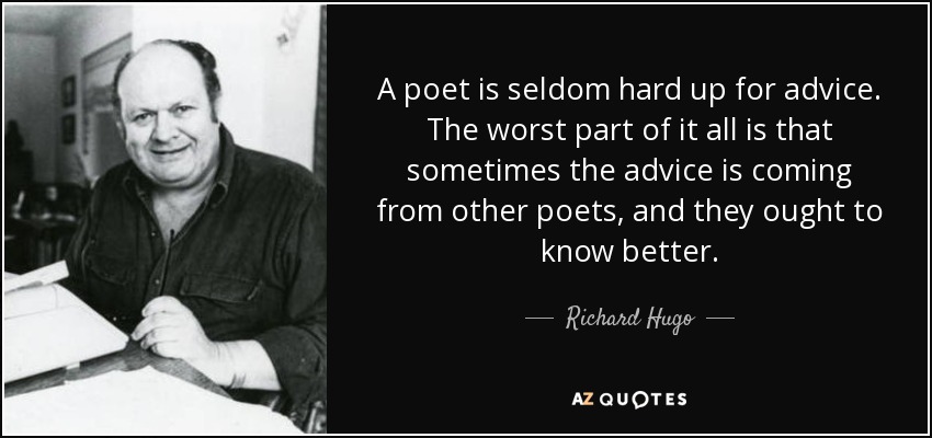 A poet is seldom hard up for advice. The worst part of it all is that sometimes the advice is coming from other poets, and they ought to know better. - Richard Hugo