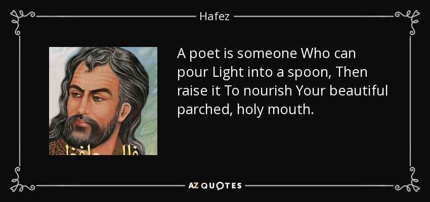 A poet is someone Who can pour Light into a spoon, Then raise it To nourish Your beautiful parched, holy mouth. - Hafez