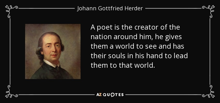 A poet is the creator of the nation around him, he gives them a world to see and has their souls in his hand to lead them to that world. - Johann Gottfried Herder