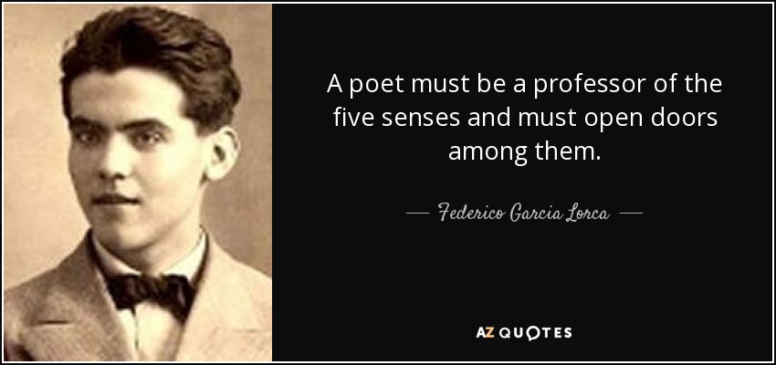 A poet must be a professor of the five senses and must open doors among them. - Federico Garcia Lorca