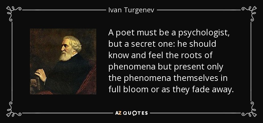 A poet must be a psychologist, but a secret one: he should know and feel the roots of phenomena but present only the phenomena themselves in full bloom or as they fade away. - Ivan Turgenev