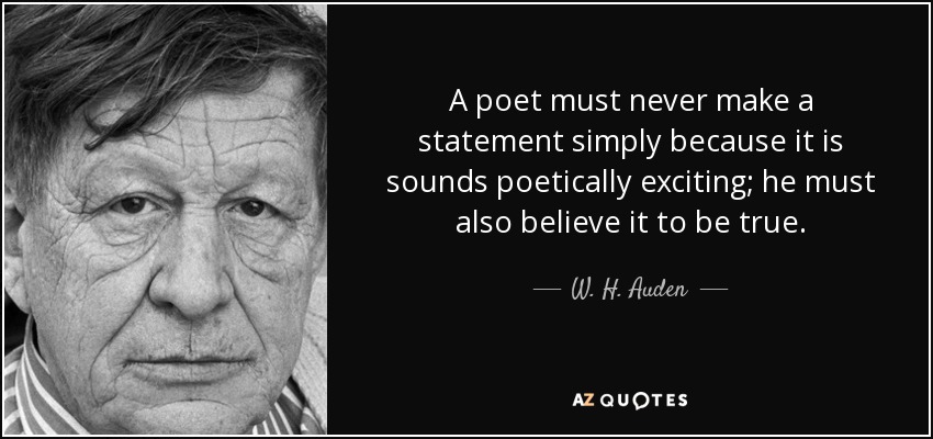 A poet must never make a statement simply because it is sounds poetically exciting; he must also believe it to be true. - W. H. Auden