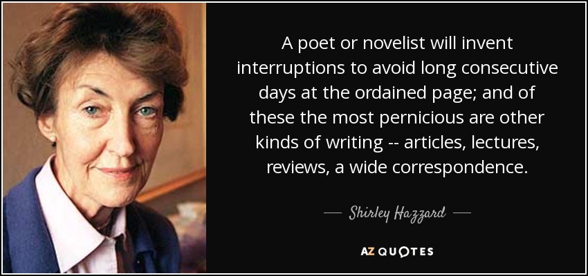 A poet or novelist will invent interruptions to avoid long consecutive days at the ordained page; and of these the most pernicious are other kinds of writing -- articles, lectures, reviews, a wide correspondence. - Shirley Hazzard