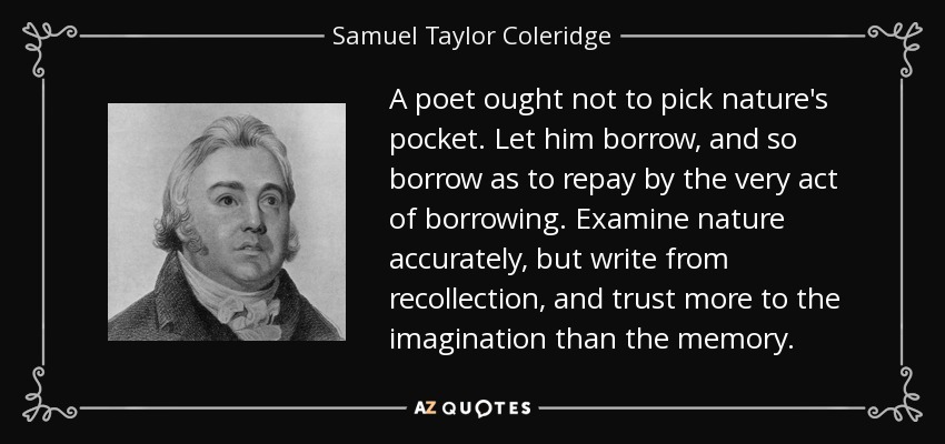 A poet ought not to pick nature's pocket. Let him borrow, and so borrow as to repay by the very act of borrowing. Examine nature accurately, but write from recollection, and trust more to the imagination than the memory. - Samuel Taylor Coleridge