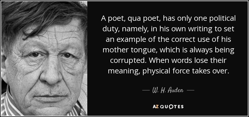 A poet, qua poet, has only one political duty, namely, in his own writing to set an example of the correct use of his mother tongue, which is always being corrupted. When words lose their meaning, physical force takes over. - W. H. Auden