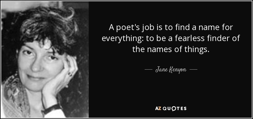 A poet's job is to find a name for everything: to be a fearless finder of the names of things. - Jane Kenyon