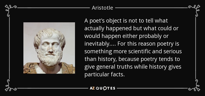 A poet's object is not to tell what actually happened but what could or would happen either probably or inevitably.... For this reason poetry is something more scientific and serious than history, because poetry tends to give general truths while history gives particular facts. - Aristotle