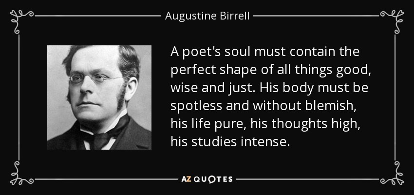 A poet's soul must contain the perfect shape of all things good, wise and just. His body must be spotless and without blemish, his life pure, his thoughts high, his studies intense. - Augustine Birrell